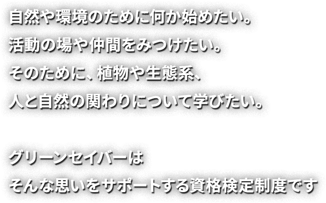 自然や環境のために何か始めたい。活動の場や仲間をみつけたい。そのために、植物や生態系、人と自然の関わりについて学びたい。グリーンセイバーはそんな思いをサポートする資格検定制度です。